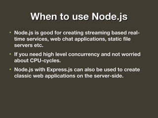 When to use Node.jsWhen to use Node.js
• Node.js is good for creating streaming based real-
time services, web chat applications, static file
servers etc.
• If you need high level concurrency and not worried
about CPU-cycles.
• Node.js with Express.js can also be used to create
classic web applications on the server-side.
 