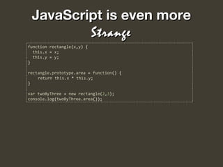 JavaScript is even moreJavaScript is even more
StrangeStrange
function rectangle(x,y) {
this.x = x;
this.y = y;
}
rectangle.prototype.area = function() {
return this.x * this.y;
}
var twoByThree = new rectangle(2,3);
console.log(twoByThree.area());
 