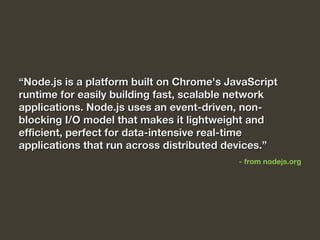““Node.js is a platform built on Chrome's JavaScriptNode.js is a platform built on Chrome's JavaScript
runtime for easily building fast, scalable networkruntime for easily building fast, scalable network
applications. Node.js uses an event-driven, non-applications. Node.js uses an event-driven, non-
blocking I/O model that makes it lightweight andblocking I/O model that makes it lightweight and
efficient, perfect for data-intensive real-timeefficient, perfect for data-intensive real-time
applications that run across distributed devices.”applications that run across distributed devices.”
- from nodejs.org
 