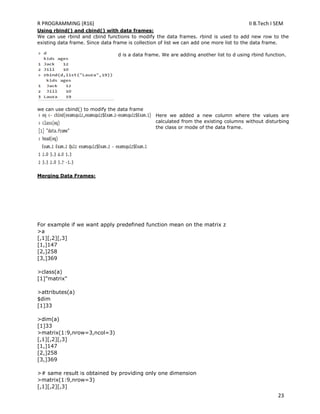 R PROGRAMMING (R16) II B.Tech I SEM
23
Using rbind() and cbind() with data frames:
We can use rbind and cbind functions to modify the data frames. rbind is used to add new row to the
existing data frame. Since data frame is collection of list we can add one more list to the data frame.
d is a data frame. We are adding another list to d using rbind function.
we can use cbind() to modify the data frame
Here we added a new column where the values are
calculated from the existing columns without disturbing
the class or mode of the data frame.
Merging Data Frames:
For example if we want apply predefined function mean on the matrix z
>a
[,1][,2][,3]
[1,]147
[2,]258
[3,]369
>class(a)
[1]"matrix"
>attributes(a)
$dim
[1]33
>dim(a)
[1]33
>matrix(1:9,nrow=3,ncol=3)
[,1][,2][,3]
[1,]147
[2,]258
[3,]369
># same result is obtained by providing only one dimension
>matrix(1:9,nrow=3)
[,1][,2][,3]
 