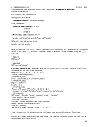 R PROGRAMMING (R16) II B.Tech I SEM
49
Variables in factors: Variables mainly four categories 1.Categorical Variable:
Gender:male,female
Party:democratic,republication
Bloodgroup: A,B ,AB,O
2.Ordinal Variables: low,medium,high,
Slow,fast,faster
3.Interval Variables:$10 to $20
$20 to 30
$30 t0 40
4.Numerical Variables:1St
,2nd
3rd
>gender<-c(―single‖,‖married‖,‖married‖,‖single‖)
[1]single marriedmarried single
Levels: married single
Here, we can see that factor x has four elements and two levels. We can check if a variable is a
factor or not using class() function. Similarly, levels of a factor can be checked using the levels()
function.
>class(x)
[1]"factor"
>levels(x)
[1]"married""single"
Creating a Factor:We can create a factor using the function factor(). Levels of a factor are
inferred from the data if not provided.
tshirt<-c("m","l","s","s","l","l","m","m")
>tshirt_fact<-factor(tshirt)
>printtshirt_fact)
Error: unexpected ')' in "printtshirt_fact)"
>print(tshirt_fact)
[1] m l s s l l m m
Levels: l m s
>str(tshirt_fact)
Factor w/ 3 levels "l","m","s": 2 1 3 3 1 1 2 2
> gender<-c("male","female","single","widowd","male","female")
>print(gender)
[1] "male" "female" "single" "widowd" "male" "female"
>fact_gender<-factor(gender)
>print(fact_gender)
[1] male female single widowd male female
Levels: female male single widowd
>str(fact_gender)
Factor w/ 4 levels "female","male",..: 2 1 3 4 2 1
>We can see from the above example that levels may be predefined even if not used.
Factors are closely related with vectors. In fact, factors are stored as integer vectors. This is
clearly seen from its structure.
 