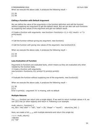 R PROGRAMMING (R16) II B.Tech I SEM
59
When we execute the above code, it produces the following result −
[1] 26
[1] 58
Calling a Function with Default Argument
We can define the value of the arguments in the function definition and call the function
without supplying any argument to get the default result. But we can also call such functions
by supplying new values of the argument and get non default result.
# Create a function with arguments. new.function<-function(a =3, b =6){ result<- a * b
print(result)
}
# Call the function without giving any argument. new.function()
# Call the function with giving new values of the argument. new.function(9,5)
When we execute the above code, it produces the following result −
[1] 18
[1] 45
Lazy Evaluation of Function
Arguments to functions are evaluated lazily, which means so they are evaluated only when
needed by the function body.
# Create a function with arguments.
new.function<-function(a, b){ print(a^2) print(a) print(b)
}
# Evaluate the function without supplying one of the arguments. new.function(6)
When we execute the above code, it produces the following result −
[1] 36
[1] 6
Error in print(b) : argument "b" is missing, with no default
Multiple Returns
The return() function can return only a single object. If we want to return multiple values in R, we
can use a list (or other objects) and return it. Following is an example.
multi_return<- function() {
my_list<- list("color" = "red", "size" = 20, "shape" = "round") return(my_list) }
Here, we create a list my_list with multiple elements and return this single list.
> a <- multi_return()
>a$color
[1] "red"
 