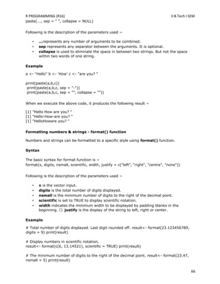 R PROGRAMMING (R16) II B.Tech I SEM
66
paste(..., sep = " ", collapse = NULL)
Following is the description of the parameters used −
• ...represents any number of arguments to be combined.
• sep represents any separator between the arguments. It is optional.
• collapse is used to eliminate the space in between two strings. But not the space
within two words of one string.
Example
a <- "Hello" b <- 'How' c <- "are you? "
print(paste(a,b,c))
print(paste(a,b,c, sep = "-"))
print(paste(a,b,c, sep = "", collapse = ""))
When we execute the above code, it produces the following result −
[1] "Hello How are you? "
[1] "Hello-How-are you? "
[1] "HelloHoware you? "
Formatting numbers & strings - format() function
Numbers and strings can be formatted to a specific style using format() function.
Syntax
The basic syntax for format function is −
format(x, digits, nsmall, scientific, width, justify = c("left", "right", "centre", "none"))
Following is the description of the parameters used −
• x is the vector input.
• digits is the total number of digits displayed.
• nsmall is the minimum number of digits to the right of the decimal point.
• scientific is set to TRUE to display scientific notation.
• width indicates the minimum width to be displayed by padding blanks in the
beginning. justify is the display of the string to left, right or center.
Example
# Total number of digits displayed. Last digit rounded off. result<- format(23.123456789,
digits = 9) print(result)
# Display numbers in scientific notation.
result<- format(c(6, 13.14521), scientific = TRUE) print(result)
# The minimum number of digits to the right of the decimal point. result<- format(23.47,
nsmall = 5) print(result)
 