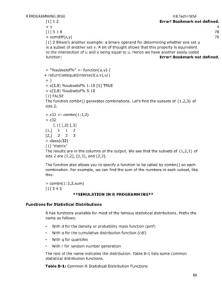 R PROGRAMMING (R16) II B.Tech I SEM
80
[1] 1 2 Error! Bookmark not defined.
> y 4
[1] 5 1 8 78
> symdiff(x,y) 79
[1] 2 8Here‘s another example: a binary operand for determining whether one set u
is a subset of another set v. A bit of thought shows that this property is equivalent
to the intersection of u and v being equal to u. Hence we have another easily coded
function: Error! Bookmark not defined.
> "%subsetof%" <- function(u,v) {
+ return(setequal(intersect(u,v),u))
+ }
> c(3,8) %subsetof% 1:10 [1] TRUE
> c(3,8) %subsetof% 5:10
[1] FALSE
The function combn() generates combinations. Let‘s find the subsets of {1,2,3} of
size 2.
> c32 <- combn(1:3,2)
> c32
[,1] [,2] [,3]
[1,] 1 1 2
[2,] 2 3 3
> class(c32)
[1] "matrix"
The results are in the columns of the output. We see that the subsets of {1,2,3} of
size 2 are (1,2), (1,3), and (2,3).
The function also allows you to specify a function to be called by combn() on each
combination. For example, we can find the sum of the numbers in each subset, like
this:
> combn(1:3,2,sum)
[1] 3 4 5
**SIMULATION IN R PROGRAMMING**
Functions for Statistical Distributions
R has functions available for most of the famous statistical distributions. Prefix the
name as follows:
• With d for the density or probability mass function (pmf)
• With p for the cumulative distribution function (cdf)
• With q for quantiles
• With r for random number generation
The rest of the name indicates the distribution. Table 8-1 lists some common
statistical distribution functions.
Table 8-1: Common R Statistical Distribution Functions
 