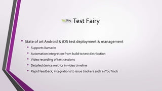 Test Fairy
• State of art Android & iOS test deployment & management
• Supports Xamarin
• Automation integration from build to test distribution
• Video recording of test sessions
• Detailed device metrics in video timeline
• Rapid feedback, integrations to issue trackers such asYouTrack
 