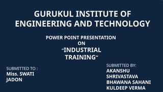 GURUKUL INSTITUTE OF
ENGINEERING AND TECHNOLOGY
POWER POINT PRESENTATION
ON
“INDUSTRIAL
TRAINING”
SUBMITTED TO :
Miss. SWATI
JADON
SUBMITTED BY:
AKANSHU
SHRIVASTAVA
BHAWANA SAHANI
KULDEEP VERMA
 