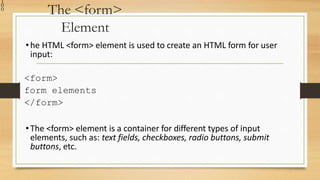 1
0
0 The <form>
Element
•he HTML <form> element is used to create an HTML form for user
input:
<form>
form elements
</form>
•The <form> element is a container for different types of input
elements, such as: text fields, checkboxes, radio buttons, submit
buttons, etc.
 