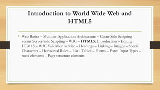 Introduction to World Wide Web and
HTML5
• Web Basics – Multitier Application Architecture – Client-Side Scripting
versus Server-Side Scripting – W3C – HTML5: Introduction – Editing
HTML5 – W3C Validation service – Headings – Linking – Images – Special
Characters – Horizontal Rules – List - Tables – Forms – Form Input Types –
meta elements – Page structure elements
 