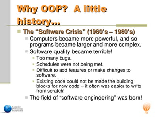 Why OOP? A little
Why OOP? A little
history…
history…
 The “Software Crisis” (1960’s – 1980’s)
The “Software Crisis” (1960’s – 1980’s)
 Computers became more powerful, and so
Computers became more powerful, and so
programs became larger and more complex.
programs became larger and more complex.
 Software quality became terrible!
Software quality became terrible!
 Too many bugs.
 Schedules were not being met.
 Difficult to add features or make changes to
software.
 Existing code could not be made the building
blocks for new code – it often was easier to write
from scratch!
 The field of “software engineering” was born!
The field of “software engineering” was born!
 