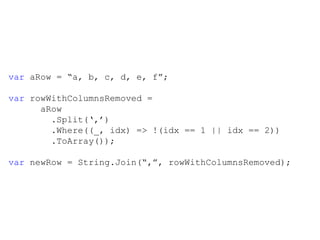 var  aRow =  “a, b, c, d, e, f”; var  rowWithColumnsRemoved =  aRow   .Split(‘,’)   .Where((_, idx) => !(idx == 1 || idx == 2))   .ToArray());  var  newRow = String.Join(“,”, rowWithColumnsRemoved);   