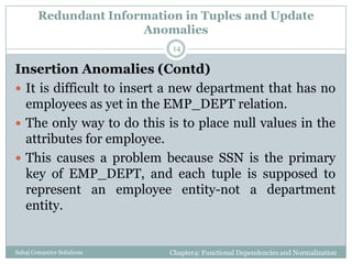 Redundant Information in Tuples and Update
Anomalies
Insertion Anomalies (Contd)
 It is difficult to insert a new department that has no
employees as yet in the EMP_DEPT relation.
 The only way to do this is to place null values in the
attributes for employee.
 This causes a problem because SSN is the primary
key of EMP_DEPT, and each tuple is supposed to
represent an employee entity-not a department
entity.
Chapter4: Functional Dependencies and NormalizationSahaj Computer Solutions
14
 