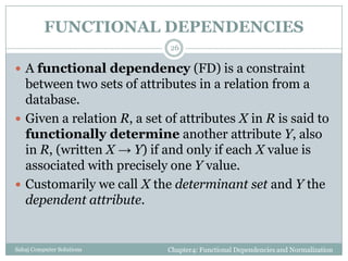 FUNCTIONAL DEPENDENCIES
Chapter4: Functional Dependencies and NormalizationSahaj Computer Solutions
26
 A functional dependency (FD) is a constraint
between two sets of attributes in a relation from a
database.
 Given a relation R, a set of attributes X in R is said to
functionally determine another attribute Y, also
in R, (written X → Y) if and only if each X value is
associated with precisely one Y value.
 Customarily we call X the determinant set and Y the
dependent attribute.
 