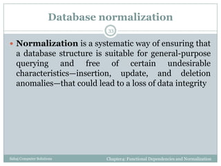 Database normalization
Chapter4: Functional Dependencies and NormalizationSahaj Computer Solutions
33
 Normalization is a systematic way of ensuring that
a database structure is suitable for general-purpose
querying and free of certain undesirable
characteristics—insertion, update, and deletion
anomalies—that could lead to a loss of data integrity
 