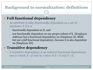 Background to normalization: definitions
Chapter4: Functional Dependencies and NormalizationSahaj Computer Solutions
35
 Full functional dependency
 An attribute is fully functionally dependent on a set of
attributes X if it is
 functionally dependent on X, and
 not functionally dependent on any proper subset of X. {Employee
Address} has a functional dependency on {Employee ID, Skill},
but not a full functional dependency, because it is also dependent
on {Employee ID}.
 Transitive dependency
 A transitive dependency is an indirect functional dependency,
one in which X→Z only by virtue of X→Y and Y→Z.
 