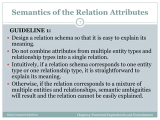 Semantics of the Relation Attributes
GUIDELINE 1:
 Design a relation schema so that it is easy to explain its
meaning.
 Do not combine attributes from multiple entity types and
relationship types into a single relation.
 Intuitively, if a relation schema corresponds to one entity
type or one relationship type, it is straightforward to
explain its meaning.
 Otherwise, if the relation corresponds to a mixture of
multiple entities and relationships, semantic ambiguities
will result and the relation cannot be easily explained.
Chapter4: Functional Dependencies and NormalizationSahaj Computer Solutions
7
 