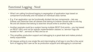 Functional Logging - Need
• What I am calling functional logging is segregation of application logs based on
component functionality and not based on individual class names
• E.g. If an application can be functionally divided into two components – lets say
Indexer and Searcher then all classes that belong to Indexer should write to one log
file and all classes that belong to searcher should write to another log file
• Another example could be a system having multiple REST End points – you log based
on REST URLs and not for specific implementation classes i.e. service1 logs are
located on file1 , service2 on file2 and so on
• This simplifies production support and debugging to a great deal and makes product
easily supportable
• All classes writing to one single file and intermingling of all logs in one file is the worst
form of logging that I saw as far as production support and debugging is concerned
 