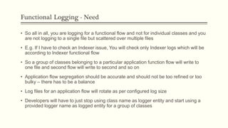 Functional Logging - Need
• So all in all, you are logging for a functional flow and not for individual classes and you
are not logging to a single file but scattered over multiple files
• E.g. If I have to check an Indexer issue, You will check only Indexer logs which will be
according to Indexer functional flow
• So a group of classes belonging to a particular application function flow will write to
one file and second flow will write to second and so on
• Application flow segregation should be accurate and should not be too refined or too
bulky – there has to be a balance
• Log files for an application flow will rotate as per configured log size
• Developers will have to just stop using class name as logger entity and start using a
provided logger name as logged entity for a group of classes
 