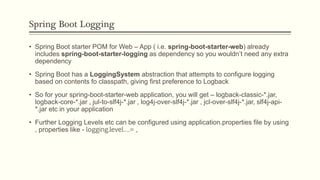 Spring Boot Logging
• Spring Boot starter POM for Web – App ( i.e. spring-boot-starter-web) already
includes spring-boot-starter-logging as dependency so you wouldn’t need any extra
dependency
• Spring Boot has a LoggingSystem abstraction that attempts to configure logging
based on contents fo classpath, giving first preference to Logback
• So for your spring-boot-starter-web application, you will get – logback-classic-*.jar,
logback-core-*.jar , jul-to-slf4j-*.jar , log4j-over-slf4j-*.jar , jcl-over-slf4j-*.jar, slf4j-api-
*.jar etc in your application
• Further Logging Levels etc can be configured using application.properties file by using
, properties like - logging.level….= ,
 