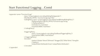 Start Functional Logging…Contd
<appender name=“Function1Logs"
class="ch.qos.logback.core.rolling.RollingFileAppender">
<file>${LOG_PATH}/ Function1Logs.log</file>
<rollingPolicy class="ch.qos.logback.core.rolling.FixedWindowRollingPolicy">
<fileNamePattern>${LOG_PATH}/Function1Logs.%i.log
</fileNamePattern>
<minIndex>1</minIndex>
<maxIndex>600</maxIndex>
</rollingPolicy>
<triggeringPolicy
class="ch.qos.logback.core.rolling.SizeBasedTriggeringPolicy">
<maxFileSize>5MB</maxFileSize>
</triggeringPolicy>
<encoder>
<pattern>%date %level [%thread] %logger{10} [%file:%line] %msg%n
</pattern>
<outputPatternAsHeader>true</outputPatternAsHeader>
</encoder>
</appender>
 