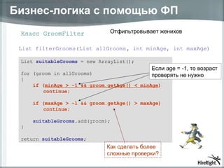 Бизнес-логика с помощью ФП Класс  GroomFilter List  suitableGrooms  = new ArrayList(); for (groom in allGrooms) { if ( minAge > -1 && groom.getAge() < minAge ) continue; if (maxAge > -1 && groom.getAge() > maxAge) continue; suitableGrooms .add(groom); } return  suitableGrooms ; List filterGrooms(List allGrooms ,  int minAge, int maxAge) Если  age  =  -1 , то возраст  проверять не нужно Отфильтровывает женихов Как сделать более  сложные проверки? 