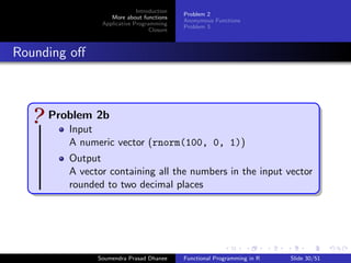 Next ... 
1 Introduction 
Getting Started 
Vectorization 
Vectorization in Practice 
Problem 1 
Higher-order Functions 
First-class Functions 
2 More about functions 
Problem 2 
Anonymous Functions 
Problem 3 
3 Applicative Programming 
Map 
mapply 
Filter 
Negate 
4 Closure 
Soumendra Prasad Dhanee Functional Programming in R Slide 27/51 
 