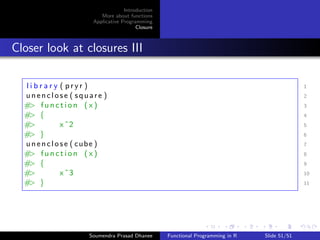 Introduction 
More about functions 
Applicative Programming 
Closure 
Computing Power Revisited 
Write a function that computes the kth power of an argument x, 
using one default argument, and one optional argument, i.e. an 
argument that has a default value. 
power  f u n c t i o n ( x , k=2) f 1 
x^k 2 
g 3 
Soumendra Prasad Dhanee Functional Programming in R Slide 46/51 
 