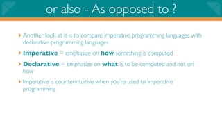 or also - As opposed to ?
‣ Another look at it is to compare imperative programming languages with
 declarative programming languages
‣ Imperative = emphasize on how something is computed
‣ Declarative = emphasize on what is to be computed and not on
 how
‣ Imperative is counterintuitive when you’re used to imperative
 programming
 