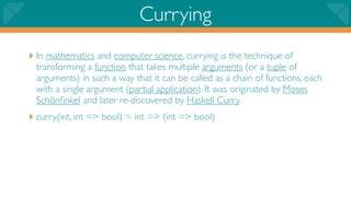 Currying
‣ In mathematics and computer science, currying is the technique of
 transforming a function that takes multiple arguments (or a tuple of
 arguments) in such a way that it can be called as a chain of functions, each
 with a single argument (partial application). It was originated by Moses
 Schönﬁnkel and later re-discovered by Haskell Curry.
‣ curry(int, int => bool) = int => (int => bool)
 