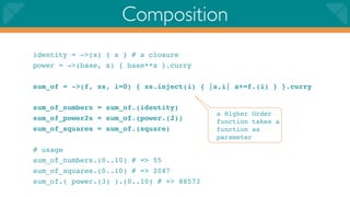 Composition
identity = ->(x) { x } # a closure
power = ->(base, x) { base**x }.curry

sum_of = ->(f, xs, i=0) { xs.inject(i) { |a,i| a+=f.(i) } }.curry

sum_of_numbers = sum_of.(identity)
                                          a Higher Order
sum_of_power2s = sum_of.(power.(2))       function takes a
sum_of_squares = sum_of.(square)          function as
                                          parameter
# usage
sum_of_numbers.(0..10) # => 55
sum_of_squares.(0..10) # => 2047
sum_of.( power.(3) ).(0..10) # => 88573
 