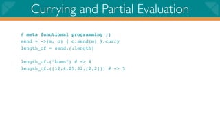 Currying and Partial Evaluation
# meta functional programming ;)
send = ->(m, o) { o.send(m) }.curry
length_of = send.(:length)

length_of.(“koen”) # => 4
length_of.([12,4,25,32,[2,2]]) # => 5
 