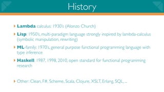 History
‣ Lambda calculus: 1930’s (Alonzo Church)
‣ Lisp: 1950’s, multi-paradigm language strongly inspired by lambda-calculus
  (symbolic manipulation, rewriting)
‣ ML-family: 1970’s, general purpose functional programming language with
  type inference
‣ Haskell: 1987, 1998, 2010, open standard for functional programming
  research


‣ Other: Clean, F#, Scheme, Scala, Clojure, XSLT, Erlang, SQL, ...
 