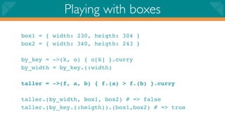Playing with boxes
box1 = { width: 230, heigth: 304 }
box2 = { width: 340, heigth: 243 }

by_key = ->(k, o) { o[k] }.curry
by_width = by_key.(:width)

taller = ->(f, a, b) { f.(a) > f.(b) }.curry

taller.(by_width, box1, box2) # => false
taller.(by_key.(:heigth)).(box1,box2) # => true
 