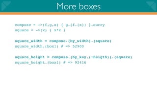 More boxes
compose = ->(f,g,x) { g.(f.(x)) }.curry
square = ->(x) { x*x }

square_width = compose.(by_width).(square)
square_width.(box1) # => 52900

square_height = compose.(by_key.(:heigth)).(square)
square_height.(box1) # => 92416
 