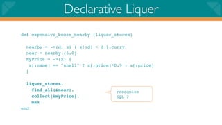 Declarative Liquer
def expensive_boose_nearby (liquer_stores)

  nearby = ->(d, x) { x[:d] < d }.curry
  near = nearby.(5.0)
  myPrice = ->(x) {
    x[:name] == "shell" ? x[:price]*0.9 : x[:price]
  }

  liquer_stores.
    find_all(&near).                recognize
    collect(&myPrice).              SQL ?
    max
end
 