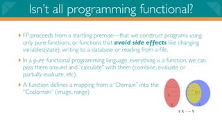 Isn’t all programming functional?
‣ FP proceeds from a startling premise—that we construct programs using
 only pure functions, or functions that avoid side effects like changing
 variables(state), writing to a database or reading from a ﬁle.
‣ In a pure functional programming language, everything is a function. we can
 pass them around and “calculate” with them (combine, evaluate or
 partially evaluate, etc).
‣ A function deﬁnes a mapping from a “Domain” into the
 “Codomain” (image, range)
 