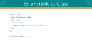 Enumerable as Class
class Fibs
  include Enumerable
  def each
    a = b = 1;
    loop { yield a; a,b = b,a+b };
  end
end

Fibs.new.take(10)
 