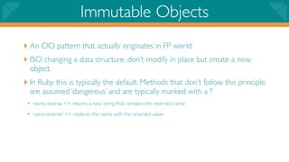 Immutable Objects
‣ An OO pattern that actually originates in FP world
‣ ISO changing a data structure, don’t modify in place but create a new
  object.
‣ In Ruby this is typically the default. Methods that don’t follow this principle
  are assumed ‘dangerous’ and are typically marked with a ‘!’
 • name.reverse => returns a new string that contains the reversed name
 • name.reverse! => replaces the name with the reversed value
 