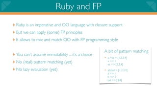 Ruby and FP
‣ Ruby is an imperative and OO language with closure support
‣ But we can apply (some) FP principles
‣ It allows to mix and match OO with FP programming style

                                                    A bit of pattern matching
‣ You can’t assume immutability ... it’s a choice   • x, *xs = [1,2,3,4]
‣ No (real) pattern matching (yet)                     x => 1
                                                       xs => [2,3,4]
‣ No lazy evaluation (yet)                          • a,b,tail = [1,2,3,4]
                                                       a => 1
                                                       b => 2
                                                       tail => [3,4]
 