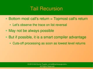 Tail Recursion
Bottom most call's return = Topmost call's return
  Let's observe the trace on list reversal
May not be always possible
But if possible, it is a smart compiler advantage
  Cuts-off processing as soon as lowest level returns




             © 2010 Anil Kumar Pugalia <email@sarika-pugs.com>   17
                            All Rights Reserved.
 