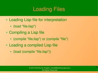 Loading Files
Loading Lisp file for interpretation
  (load "file.lisp")
Compiling a Lisp file
  (compile "file.lisp") or (compile "file")
Loading a compiled Lisp file
  (load (compile "file.lisp"))



              © 2010 Anil Kumar Pugalia <email@sarika-pugs.com>   20
                             All Rights Reserved.
 