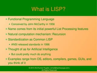 What is LISP?
Functional Programming Language
  Conceived by John McCarthy in 1956
Name comes from its initial powerful List Processing features
Natural computation mechanism: Recursion
Standardization as Common LISP
  ANSI released standards in 1996
Thought of as for Artificial Intelligence
  But could pretty much do anything
Examples range from OS, editors, compilers, games, GUIs, and
you think of it
                 © 2010 Anil Kumar Pugalia <email@sarika-pugs.com>   4
                                All Rights Reserved.
 