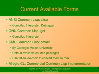 Current Available Forms
ANSI Common Lisp: clisp
  Compiler, Interpreter, Debugger
GNU Common Lisp: gcl
  Compiler, Interpreter
CMU Common Lisp: cmucl
  By Carnegie Mellon University
  Default available as .deb packages
  Use “alien –to-rpm" to convert them to rpm
Allegro CL: Commercial Common Lisp implementation
               © 2010 Anil Kumar Pugalia <email@sarika-pugs.com>   5
                              All Rights Reserved.
 