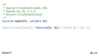 @_md#phpbnl17
/**
* @param FirstOrderKind<B> $fb
* @param (A, B) => C $
* @return FirstOrderKind<C>
*/
function map2($fb, callable $f)
Some(1)->map2(Some(2), function($x, $y) { return $x + $y; });;
// Some(3) 
 