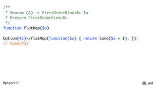 @_md#phpbnl17
/**
* @param (A) -> FirstOrderKind<B> $a
* @return FirstOrderKind<B>
*/
function flatMap($a)
Option(42)->flatMap(function($x) { return Some($x + 1); });
// Some(43)
ImmList(1,2,3)->flatMap(function($x) {
return Option($x % 2 === 0 ? null : $x); });
// ImmList(1,3)
 