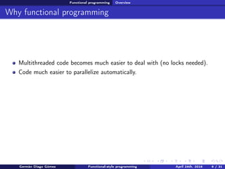 Functional programming Overview
Why functional programming
Multithreaded code becomes much easier to deal with (no locks needed).
Code much easier to parallelize automatically.
Germán Diago Gómez Functional-style programming April 24th, 2016 6 / 31
 