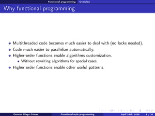Functional programming Overview
Why functional programming
Multithreaded code becomes much easier to deal with (no locks needed).
Code much easier to parallelize automatically.
Higher-order functions enable algorithms customization.
Without rewriting algorithms for special cases.
Higher order functions enable other useful patterns.
Germán Diago Gómez Functional-style programming April 24th, 2016 6 / 31
 