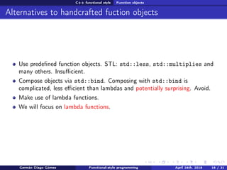 C++ functional style Function objects
Alternatives to handcrafted fuction objects
Use predeﬁned function objects. STL: std::less, std::multiplies and
many others. Insuﬃcient.
Compose objects via std::bind. Composing with std::bind is
complicated, less eﬃcient than lambdas and potentially surprising. Avoid.
Make use of lambda functions.
We will focus on lambda functions.
Germán Diago Gómez Functional-style programming April 24th, 2016 16 / 31
 