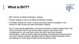 What is BVT?
• BVT stands for Build verification testing.
• Smoke testing is known as Build verification testing.
• In Smoke testing we verify , if each and every build is testable or not
hence it's also known as build verification testing.
E.g. If I have gmail application and need to perform smoke testing then I will
try to send one mail to me and to other account and check mail
is deleivered or not, and then check the draft and trash module
functionality. I will not check help and settings functionality because that is
not much critical modules. Sending mail is critical feature because that is
something for which app is build so that should be work.
 