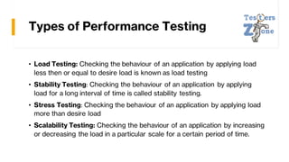 Types of Performance Testing
• Load Testing: Checking the behaviour of an application by applying load
less then or equal to desire load is known as load testing
• Stability Testing: Checking the behaviour of an application by applying
load for a long interval of time is called stability testing.
• Stress Testing: Checking the behaviour of an application by applying load
more than desire load
• Scalability Testing: Checking the behaviour of an application by increasing
or decreasing the load in a particular scale for a certain period of time.
 
