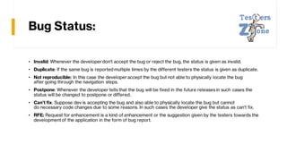 Bug Status:
• Invalid: Whenever the developer don't accept the bug or reject the bug, the status is given as invalid.
• Duplicate: If the same bug is reported multiple times by the different testers the status is given as duplicate.
• Not reproducible: In this case the developer accept the bug but not able to physically locate the bug
after going through the navigation steps.
• Postpone: Whenever the developer tells that the bug will be fixed in the future releases in such cases the
status will be changed to postpone or differed.
• Can't fix: Suppose dev is accepting the bug and also able to physically locate the bug but cannot
do necessary code changes due to some reasons. In such cases the developer give the status as can't fix.
• RFE: Request for enhancement is a kind of enhancement or the suggestion given by the testers towards the
developmentof the application in the form of bug report.
 